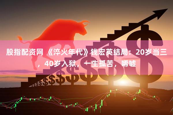 股指配资网 《淬火年代》钱宏英结局：20岁当三，40岁入狱，一生孤苦，唏嘘