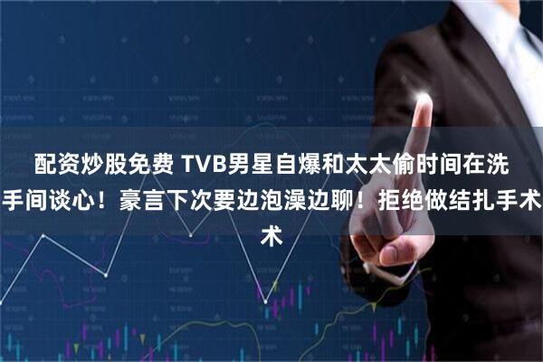 配资炒股免费 TVB男星自爆和太太偷时间在洗手间谈心！豪言下次要边泡澡边聊！拒绝做结扎手术