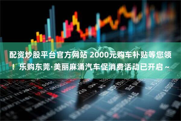 配资炒股平台官方网站 2000元购车补贴等您领！乐购东莞·美丽麻涌汽车促消费活动已开启～