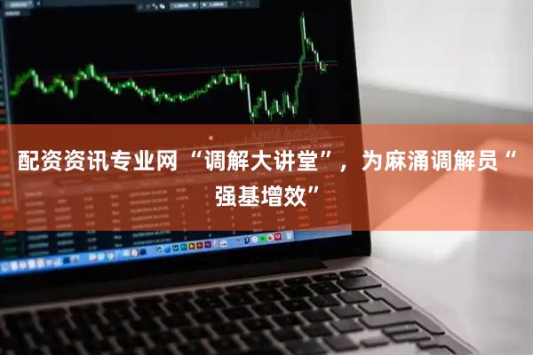 配资资讯专业网 “调解大讲堂”，为麻涌调解员“强基增效”