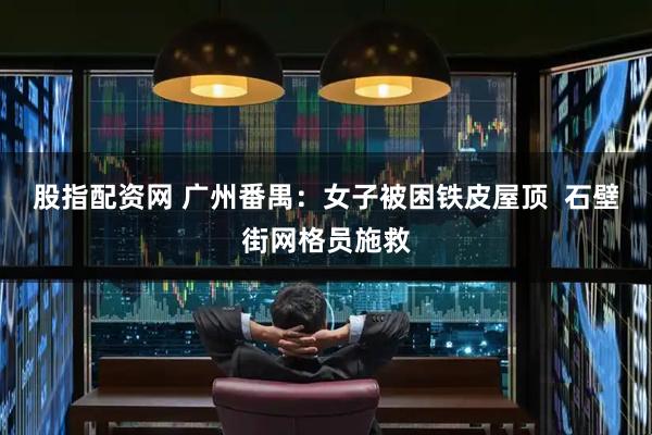 股指配资网 广州番禺：女子被困铁皮屋顶  石壁街网格员施救