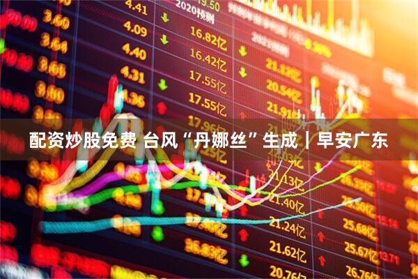 配资炒股免费 台风“丹娜丝”生成｜早安广东
