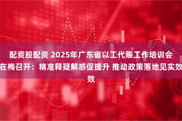 配资股配资 2025年广东省以工代赈工作培训会在梅召开：精准释疑解惑促提升 推动政策落地见实效