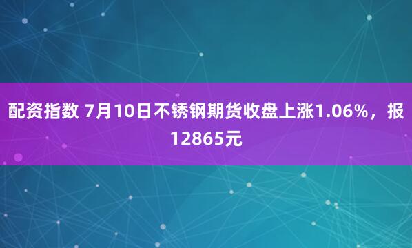 配资指数 7月10日不锈钢期货收盘上涨1.06%，报12865元