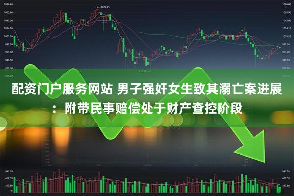 配资门户服务网站 男子强奸女生致其溺亡案进展：附带民事赔偿处于财产查控阶段