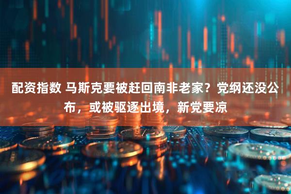 配资指数 马斯克要被赶回南非老家？党纲还没公布，或被驱逐出境，新党要凉