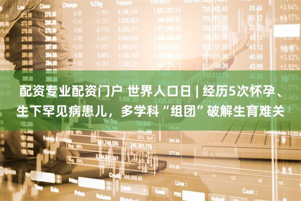 配资专业配资门户 世界人口日 | 经历5次怀孕、生下罕见病患儿，多学科“组团”破解生育难关