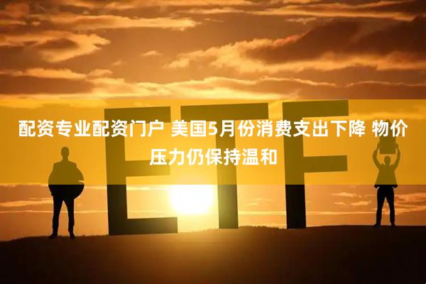 配资专业配资门户 美国5月份消费支出下降 物价压力仍保持温和