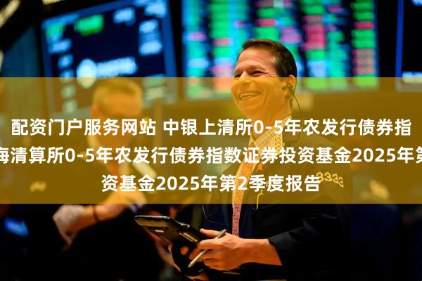 配资门户服务网站 中银上清所0-5年农发行债券指数: 中银上海清算所0-5年农发行债券指数证券投资基金2025年第2季度报告