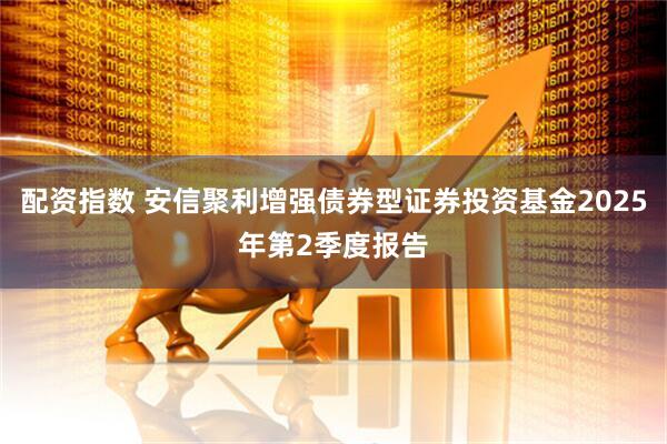 配资指数 安信聚利增强债券型证券投资基金2025年第2季度报告