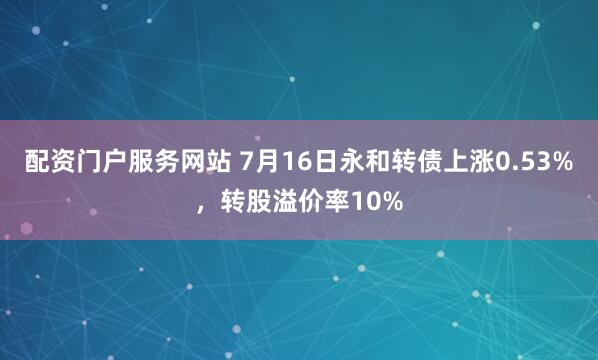 配资门户服务网站 7月16日永和转债上涨0.53%，转股溢价率10%