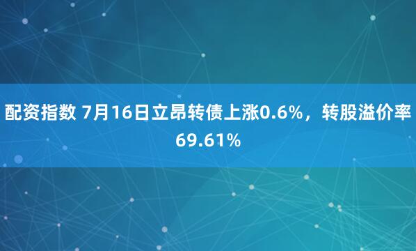 配资指数 7月16日立昂转债上涨0.6%，转股溢价率69.61%