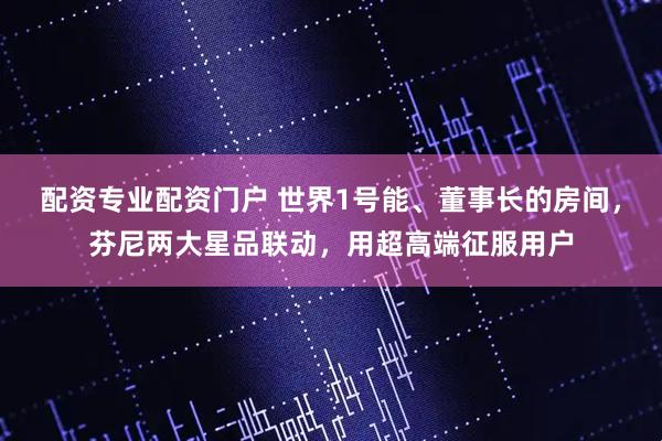 配资专业配资门户 世界1号能、董事长的房间，芬尼两大星品联动，用超高端征服用户