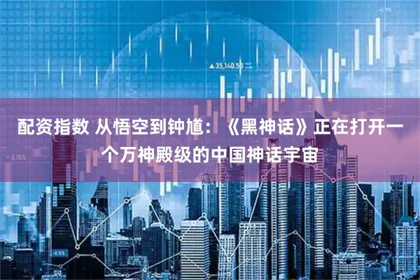 配资指数 从悟空到钟馗：《黑神话》正在打开一个万神殿级的中国神话宇宙