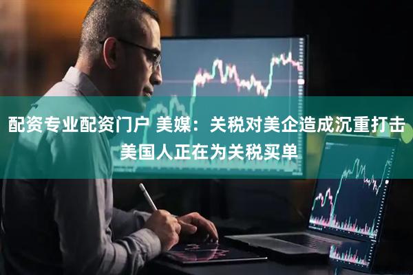 配资专业配资门户 美媒：关税对美企造成沉重打击 美国人正在为关税买单