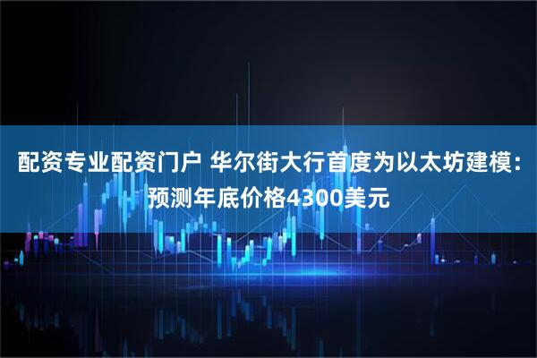 配资专业配资门户 华尔街大行首度为以太坊建模：预测年底价格4300美元