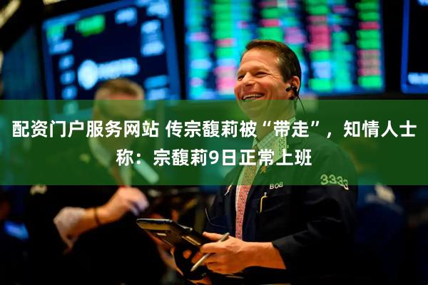 配资门户服务网站 传宗馥莉被“带走”，知情人士称：宗馥莉9日正常上班