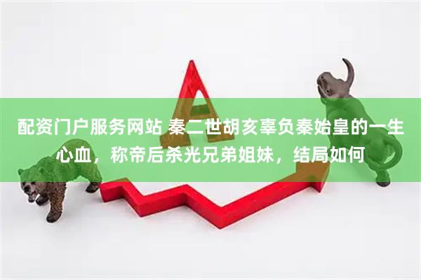 配资门户服务网站 秦二世胡亥辜负秦始皇的一生心血，称帝后杀光兄弟姐妹，结局如何