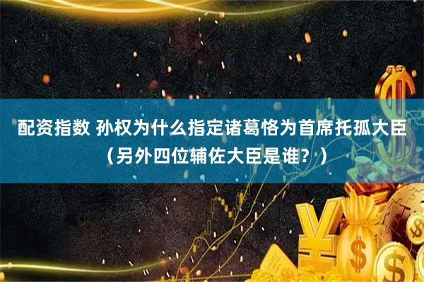 配资指数 孙权为什么指定诸葛恪为首席托孤大臣（另外四位辅佐大臣是谁？）